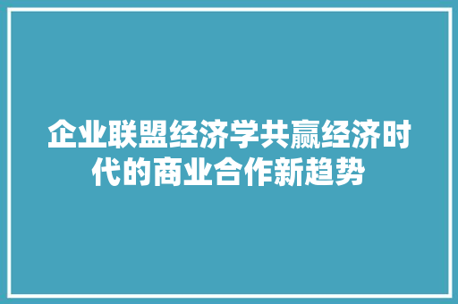 企业联盟经济学共赢经济时代的商业合作新趋势 企业联盟经济学共赢经济时代的商业合作新趋势