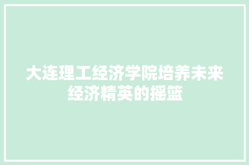大连理工经济学院培养未来经济精英的摇篮 大连理工经济学院培养未来经济精英的摇篮