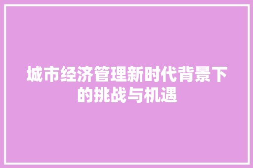 城市经济管理新时代背景下的挑战与机遇 城市经济管理新时代背景下的挑战与机遇
