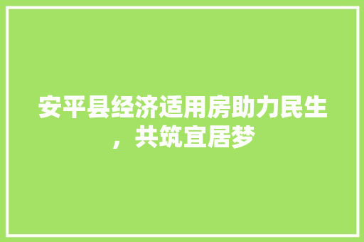 安平县经济适用房助力民生,共筑宜居梦 安平县经济适用房助力民生,共筑宜居梦