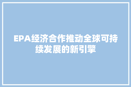 EPA经济合作推动全球可持续发展的新引擎 EPA经济合作推动全球可持续发展的新引擎