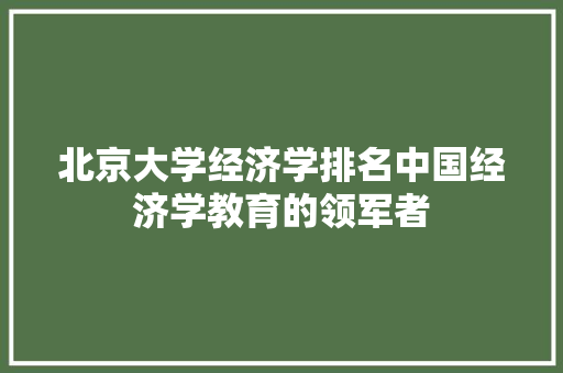 北京大学经济学排名中国经济学教育的领军者 北京大学经济学排名中国经济学教育的领军者