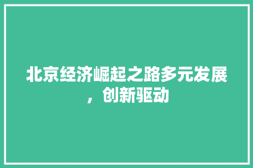 北京经济崛起之路多元发展,创新驱动 北京经济崛起之路多元发展,创新驱动