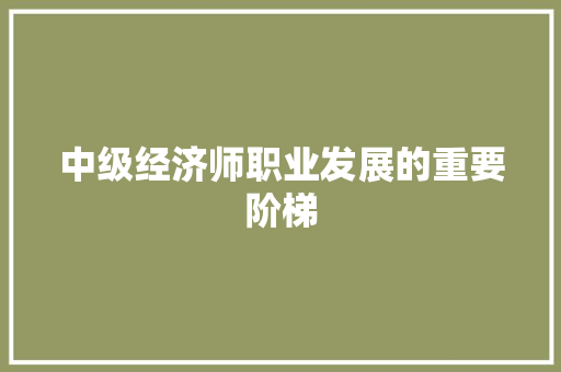 中级经济师职业发展的重要阶梯 中级经济师职业发展的重要阶梯