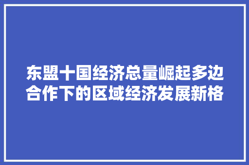 东盟十国经济总量崛起多边合作下的区域经济发展新格局 东盟十国经济总量崛起多边合作下的区域经济发展新格局