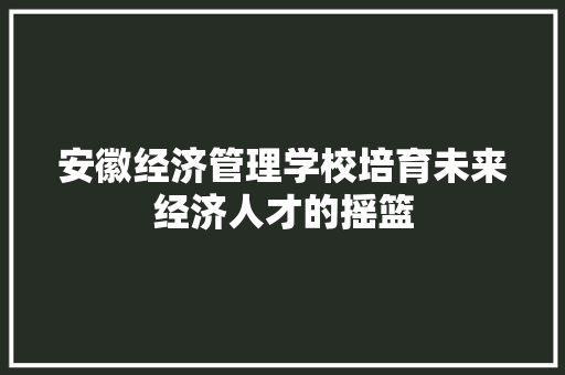 安徽经济管理学校培育未来经济人才的摇篮 安徽经济管理学校培育未来经济人才的摇篮