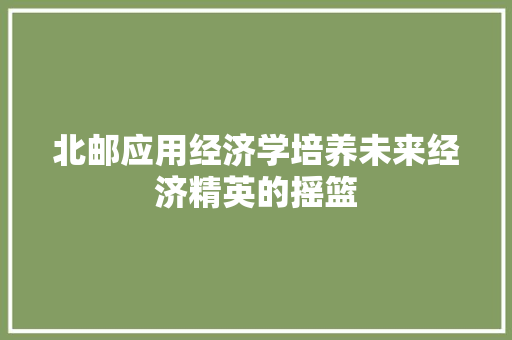 北邮应用经济学培养未来经济精英的摇篮 北邮应用经济学培养未来经济精英的摇篮