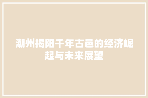 潮州揭阳千年古邑的经济崛起与未来展望 潮州揭阳千年古邑的经济崛起与未来展望