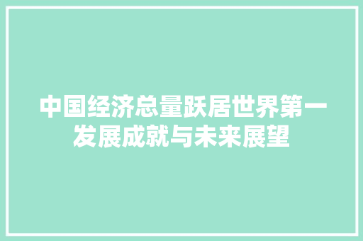 中国经济总量跃居世界第一发展成就与未来展望 中国经济总量跃居世界第一发展成就与未来展望