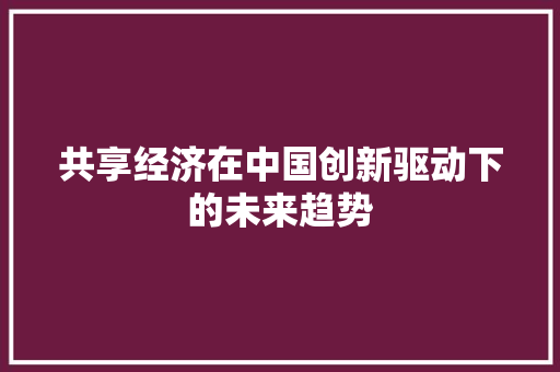 共享经济在中国创新驱动下的未来趋势 共享经济在中国创新驱动下的未来趋势