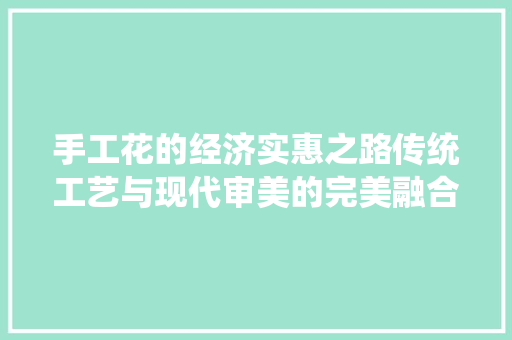 手工花的经济实惠之路传统工艺与现代审美的完美融合 手工花的经济实惠之路传统工艺与现代审美的完美融合