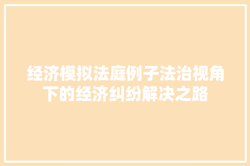 经济模拟法庭例子法治视角下的经济纠纷解决之路 经济模拟法庭例子法治视角下的经济纠纷解决之路