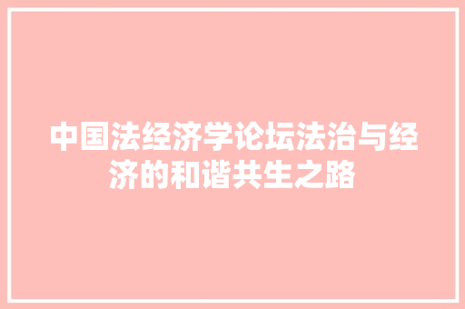 中国法经济学论坛法治与经济的和谐共生之路 中国法经济学论坛法治与经济的和谐共生之路