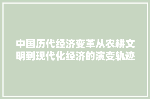 中国历代经济变革从农耕文明到现代化经济的演变轨迹 中国历代经济变革从农耕文明到现代化经济的演变轨迹