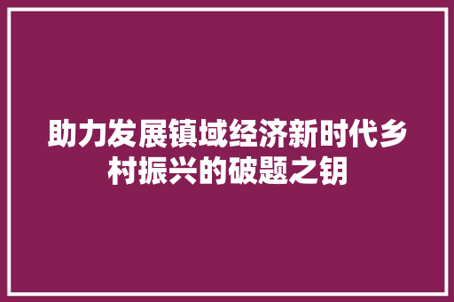 助力发展镇域经济新时代乡村振兴的破题之钥 助力发展镇域经济新时代乡村振兴的破题之钥