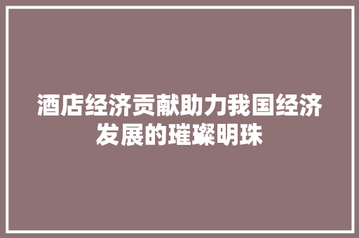 酒店经济贡献助力我国经济发展的璀璨明珠 酒店经济贡献助力我国经济发展的璀璨明珠