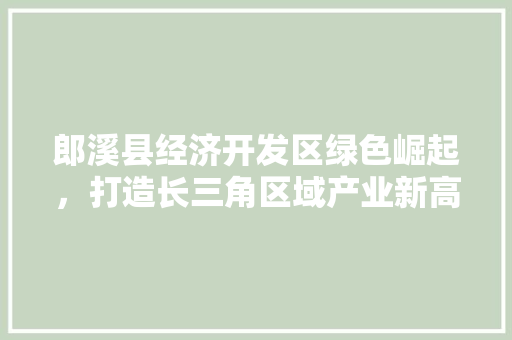 郎溪县经济开发区绿色崛起,打造长三角区域产业新高地 郎溪县经济开发区绿色崛起,打造长三角区域产业新高地