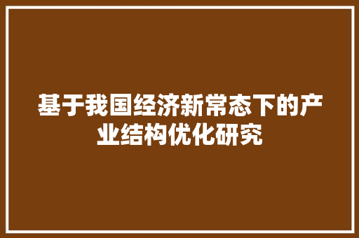 基于我国经济新常态下的产业结构优化研究 基于我国经济新常态下的产业结构优化研究