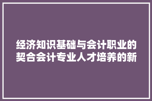 经济知识基础与会计职业的契合会计专业人才培养的新视角 经济知识基础与会计职业的契合会计专业人才培养的新视角