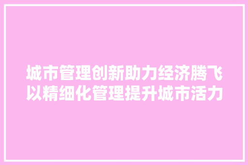 城市管理创新助力经济腾飞以精细化管理提升城市活力 城市管理创新助力经济腾飞以精细化管理提升城市活力