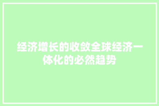 经济增长的收敛全球经济一体化的必然趋势 经济增长的收敛全球经济一体化的必然趋势
