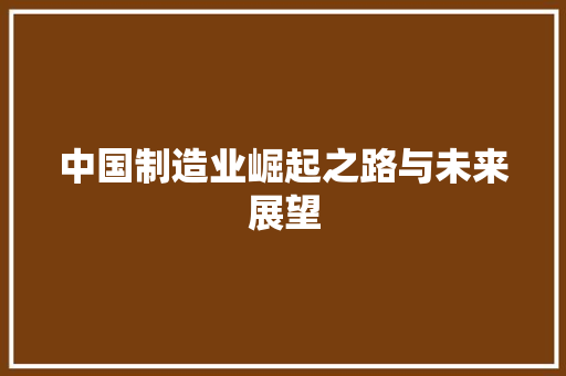 中国制造业崛起之路与未来展望 中国制造业崛起之路与未来展望