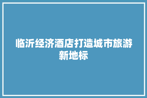 临沂经济酒店打造城市旅游新地标 临沂经济酒店打造城市旅游新地标