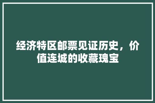 经济特区邮票见证历史,价值连城的收藏瑰宝 经济特区邮票见证历史,价值连城的收藏瑰宝