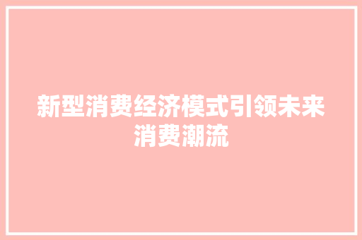 新型消费经济模式引领未来消费潮流 新型消费经济模式引领未来消费潮流
