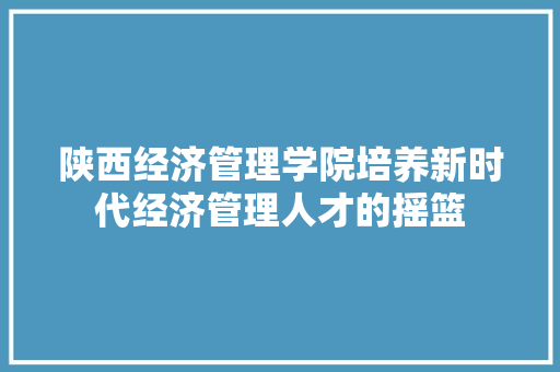 陕西经济管理学院培养新时代经济管理人才的摇篮 陕西经济管理学院培养新时代经济管理人才的摇篮