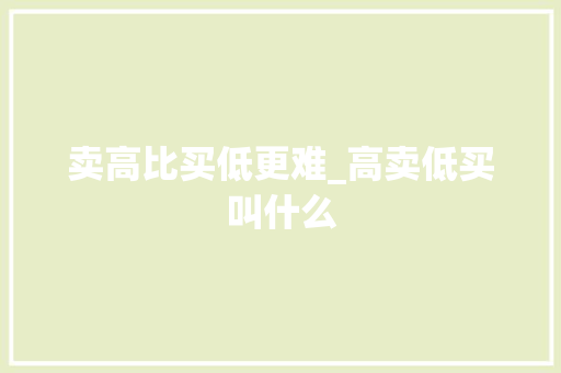 卖高比买低更难_高卖低买叫什么 卖高比买低更难_高卖低买叫什么
