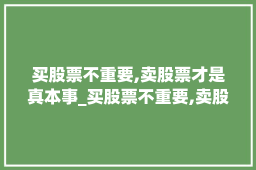 买股票不重要,卖股票才是真本事_买股票不重要,卖股票才是真本事吗 买股票不重要,卖股票才是真本事_买股票不重要,卖股票才是真本事吗