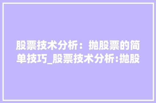 股票技术分析:抛股票的简单技巧_股票技术分析:抛股票的简单技巧是什么 股票技术分析:抛股票的简单技巧_股票技术分析:抛股票的简单技巧是什么
