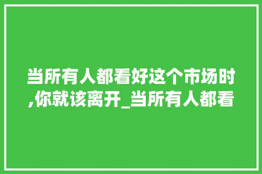 当所有人都看好这个市场时,你就该离开_当所有人都看好这个市场时,你就该离开了 当所有人都看好这个市场时,你就该离开_当所有人都看好这个市场时,你就该离开了