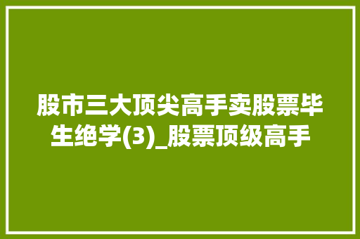 股市三大顶尖高手卖股票毕生绝学(3)_股票顶级高手 股市三大顶尖高手卖股票毕生绝学(3)_股票顶级高手