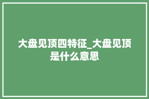 大盘见顶四特征_大盘见顶是什么意思 大盘见顶四特征_大盘见顶是什么意思