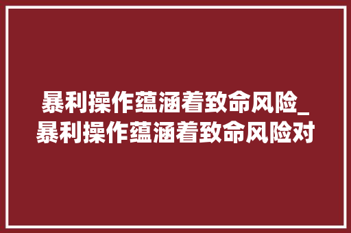 暴利操作蕴涵着致命风险_暴利操作蕴涵着致命风险对吗 暴利操作蕴涵着致命风险_暴利操作蕴涵着致命风险对吗