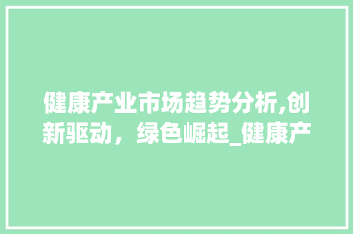 健康产业市场趋势分析,创新驱动,绿色崛起_健康产业市场趋势分析报告 健康产业市场趋势分析,创新驱动,绿色崛起_健康产业市场趋势分析报告