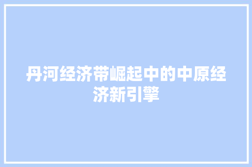 丹河经济带崛起中的中原经济新引擎 丹河经济带崛起中的中原经济新引擎