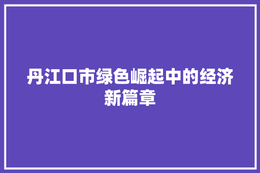 丹江口市绿色崛起中的经济新篇章 丹江口市绿色崛起中的经济新篇章