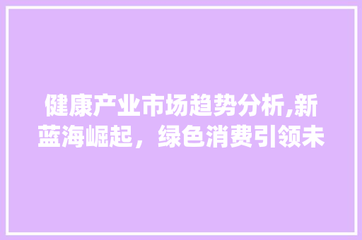 健康产业市场趋势分析,新蓝海崛起,绿色消费引领未来_健康产业市场趋势分析图 健康产业市场趋势分析,新蓝海崛起,绿色消费引领未来_健康产业市场趋势分析图