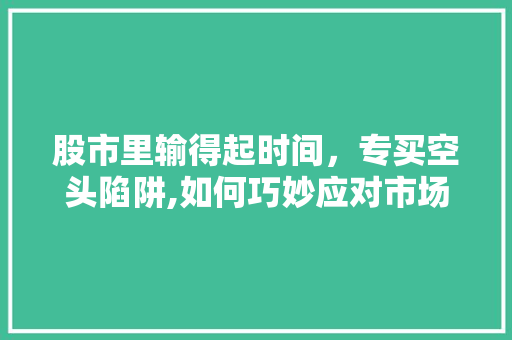 股市里输得起时间,专买空头陷阱,如何巧妙应对市场波动 股市里输得起时间,专买空头陷阱,如何巧妙应对市场波动