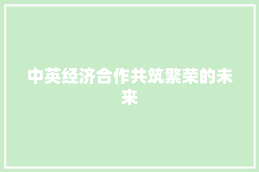 中英经济合作共筑繁荣的未来 中英经济合作共筑繁荣的未来
