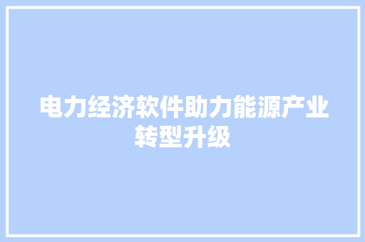 电力经济软件助力能源产业转型升级 电力经济软件助力能源产业转型升级