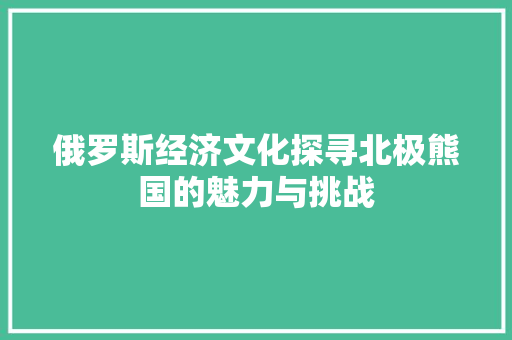 俄罗斯经济文化探寻北极熊国的魅力与挑战 俄罗斯经济文化探寻北极熊国的魅力与挑战