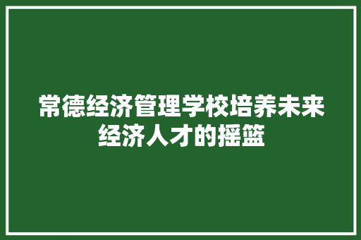 常德经济管理学校培养未来经济人才的摇篮 常德经济管理学校培养未来经济人才的摇篮