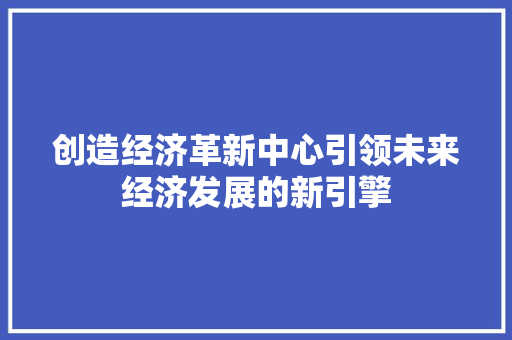 创造经济革新中心引领未来经济发展的新引擎 创造经济革新中心引领未来经济发展的新引擎