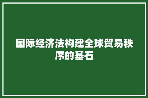 国际经济法构建全球贸易秩序的基石 国际经济法构建全球贸易秩序的基石