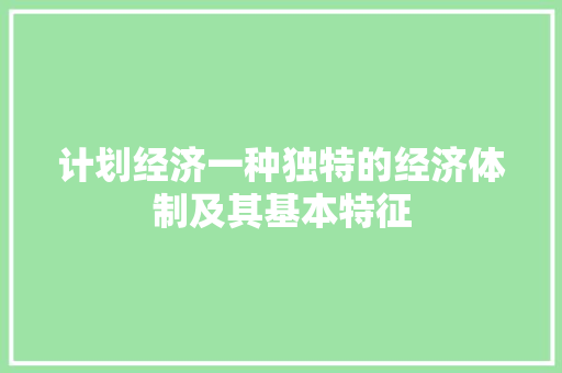 计划经济一种独特的经济体制及其基本特征 计划经济一种独特的经济体制及其基本特征