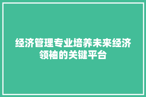 经济管理专业培养未来经济领袖的关键平台 经济管理专业培养未来经济领袖的关键平台